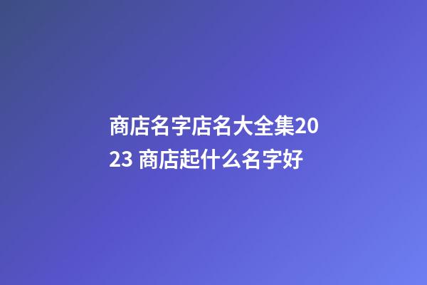 商店名字店名大全集2023 商店起什么名字好-第1張-店鋪起名-玄機派